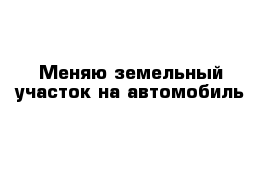 Меняю земельный участок на автомобиль